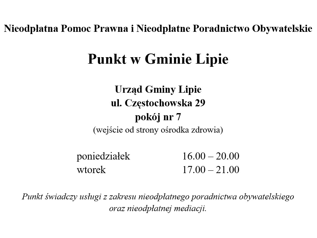 Nieodpłatna Pomoc Prawna i Nieodpłatne Poradnictwo Obywatelskie, Punkt w Gminie Lipie, Urząd Gminy Lipie, ul. Częstochowska 29, pokój nr 7 (wejście od strony ośrodka zdrowia), poniedziałek 16.00 – 20.00, wtorek 17.00 – 21.00. Punkt świadczy usługi z zakresu nieodpłatnego poradnictwa obywatelskiego oraz nieodpłatnej mediacji.